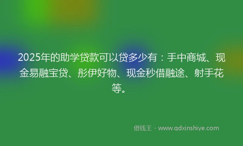 2025年的助学贷款可以贷多少有：手中商城、现金易融宝贷、彤伊好物、现金秒借融途、射手花等。