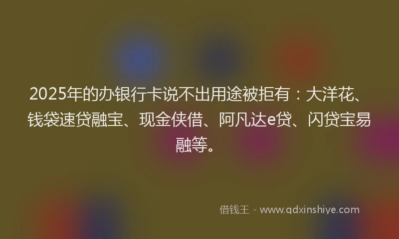 2025年的办银行卡说不出用途被拒有：大洋花、钱袋速贷融宝、现金侠借、阿凡达e贷、闪贷宝易融等。