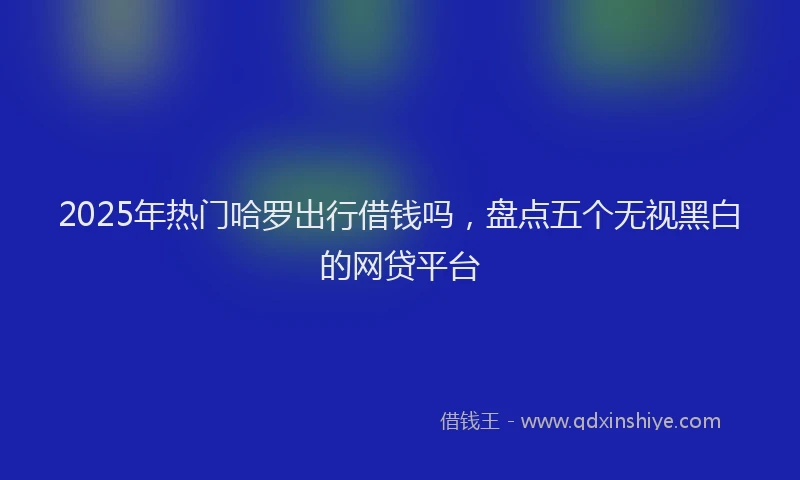 2025年热门哈罗出行借钱吗，盘点五个无视黑白的网贷平台