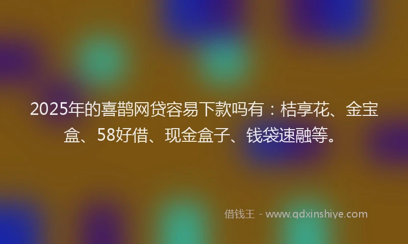2025年的喜鹊网贷容易下款吗有：桔享花、金宝盒、58好借、现金盒子、钱袋速融等。