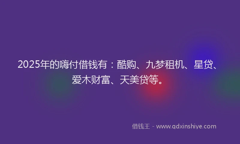 2025年的嗨付借钱有：酷购、九梦租机、星贷、爱木财富、天美贷等。