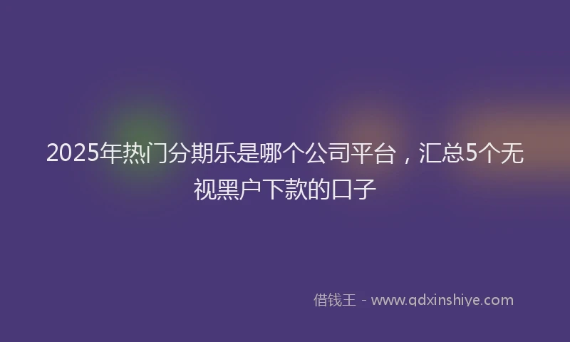 2025年热门分期乐是哪个公司平台，汇总5个无视黑户下款的口子