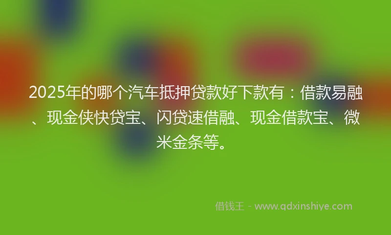 2025年的哪个汽车抵押贷款好下款有：借款易融、现金侠快贷宝、闪贷速借融、现金借款宝、微米金条等。