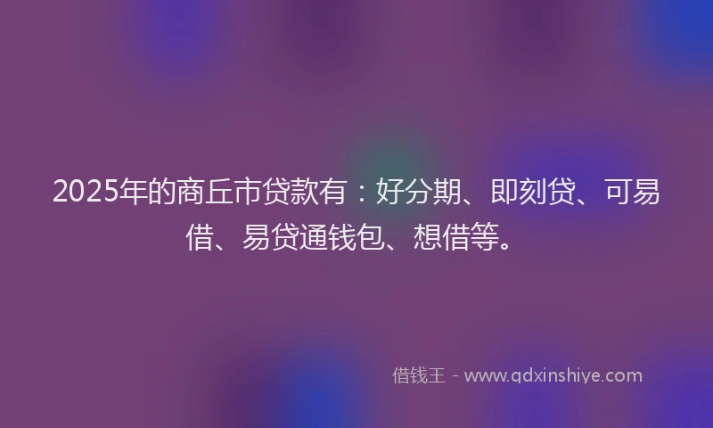 2025年的商丘市贷款有：好分期、即刻贷、可易借、易贷通钱包、想借等。