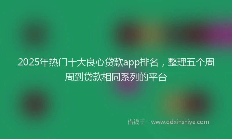 2025年热门十大良心贷款app排名，整理五个周周到贷款相同系列的平台