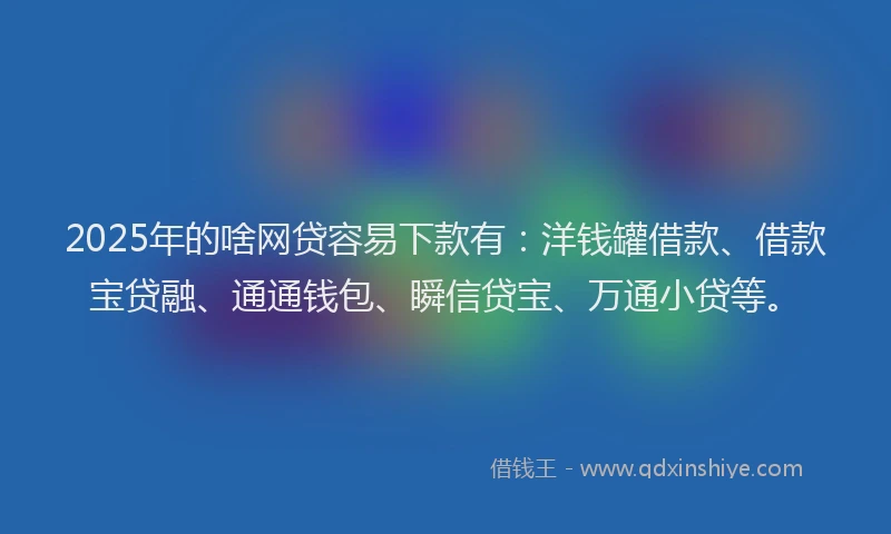 2025年的啥网贷容易下款有：洋钱罐借款、借款宝贷融、通通钱包、瞬信贷宝、万通小贷等。
