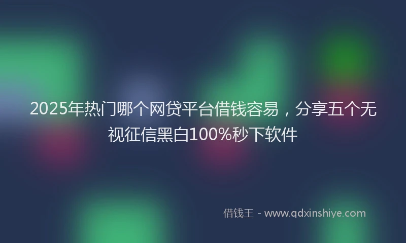 2025年热门哪个网贷平台借钱容易，分享五个无视征信黑白100%秒下软件
