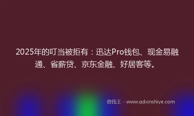 2025年的叮当被拒有：迅达Pro钱包、现金易融通、省薪贷、京东金融、好居客等。
