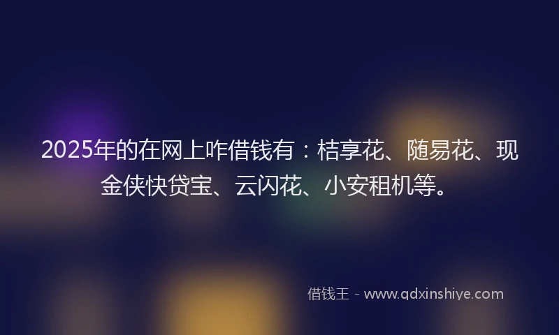 2025年的在网上咋借钱有：桔享花、随易花、现金侠快贷宝、云闪花、小安租机等。
