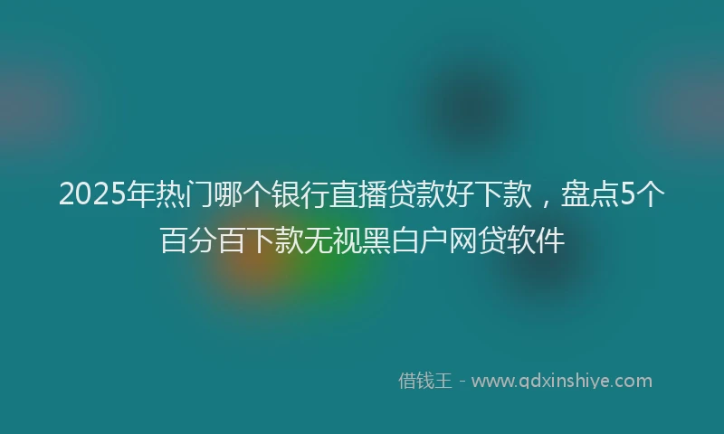 2025年热门哪个银行直播贷款好下款，盘点5个百分百下款无视黑白户网贷软件
