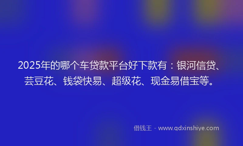 2025年的哪个车贷款平台好下款有：银河信贷、芸豆花、钱袋快易、超级花、现金易借宝等。