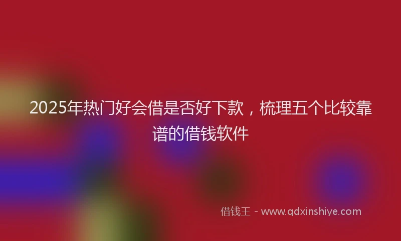 2025年热门好会借是否好下款，梳理五个比较靠谱的借钱软件