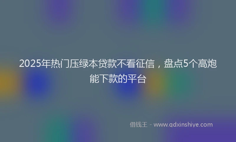 2025年热门压绿本贷款不看征信，盘点5个高炮能下款的平台