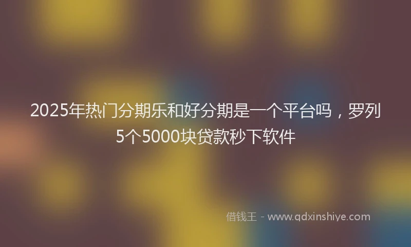 2025年热门分期乐和好分期是一个平台吗，罗列5个5000块贷款秒下软件