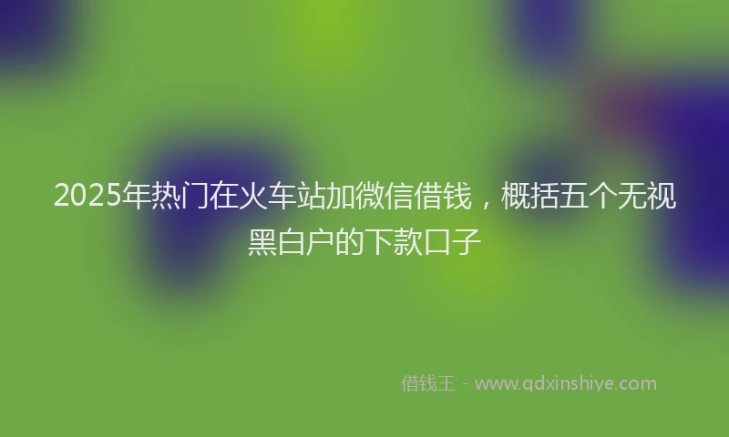 2025年热门在火车站加微信借钱，概括五个无视黑白户的下款口子