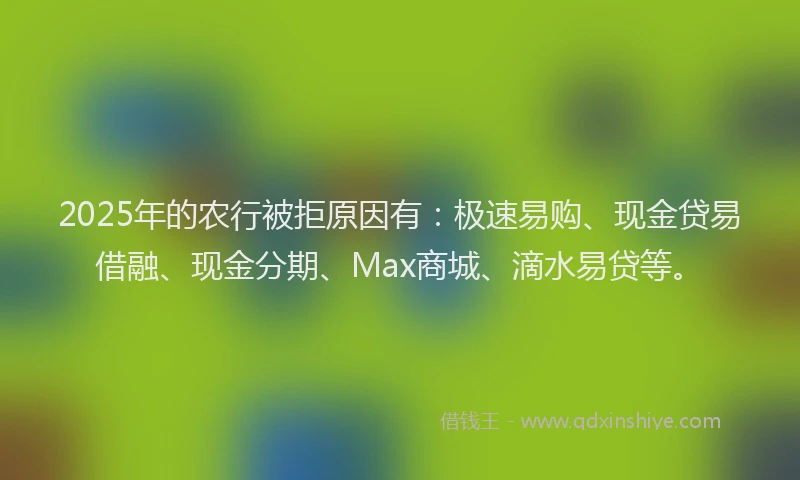 2025年的农行被拒原因有：极速易购、现金贷易借融、现金分期、Max商城、滴水易贷等。