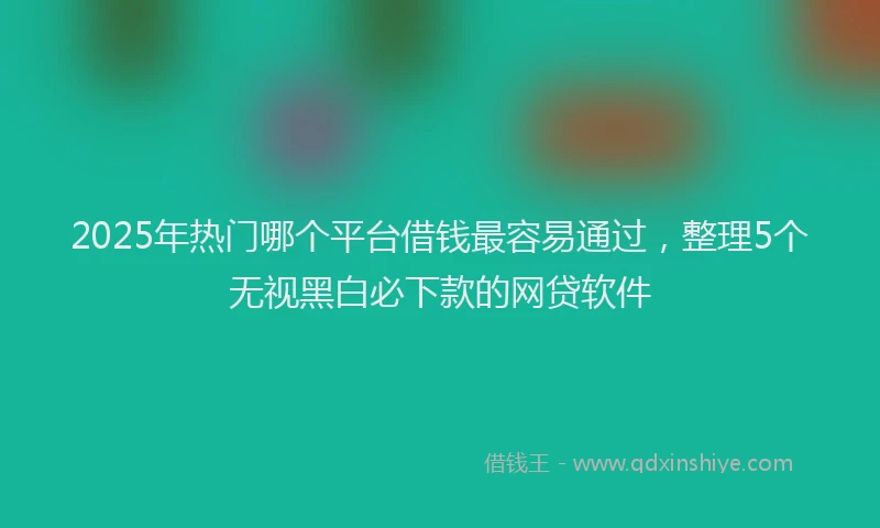 2025年热门哪个平台借钱最容易通过，整理5个无视黑白必下款的网贷软件