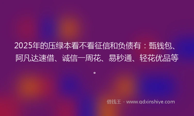 2025年的压绿本看不看征信和负债有：甄钱包、阿凡达速借、诚信一周花、易秒通、轻花优品等。