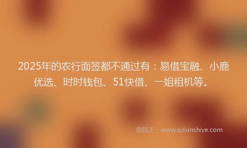 2025年的农行面签都不通过有：易借宝融、小鹿优选、时时钱包、51快借、一姐租机等。