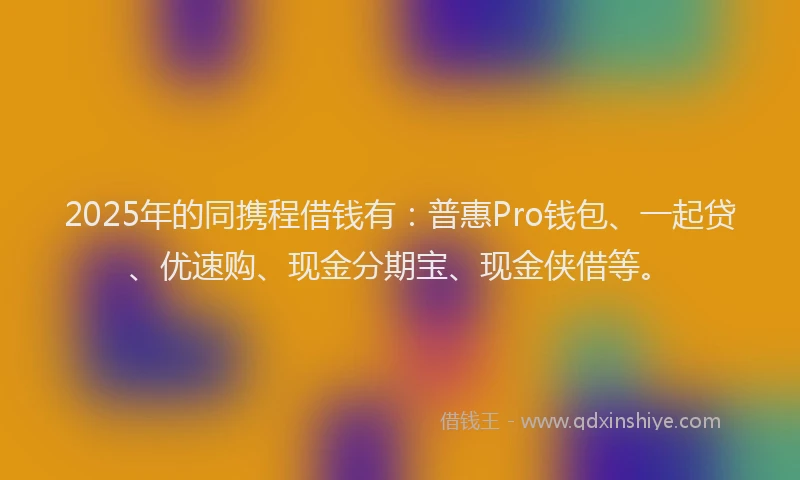 2025年的同携程借钱有：普惠Pro钱包、一起贷、优速购、现金分期宝、现金侠借等。