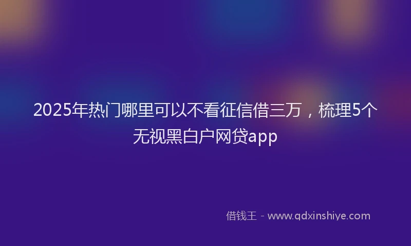 2025年热门哪里可以不看征信借三万，梳理5个无视黑白户网贷app