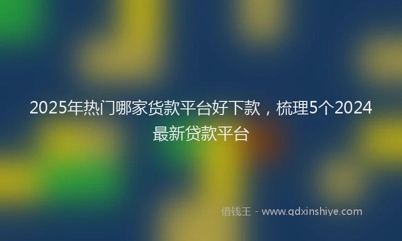 2025年热门哪家货款平台好下款，梳理5个2024最新贷款平台