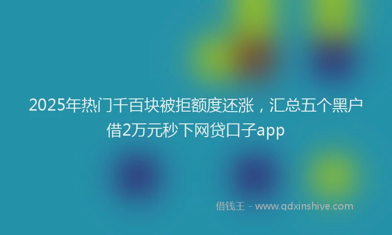 2025年热门千百块被拒额度还涨，汇总五个黑户借2万元秒下网贷口子app