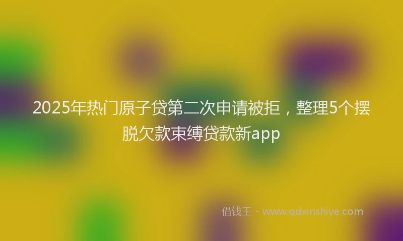 2025年热门原子贷第二次申请被拒，整理5个摆脱欠款束缚贷款新app