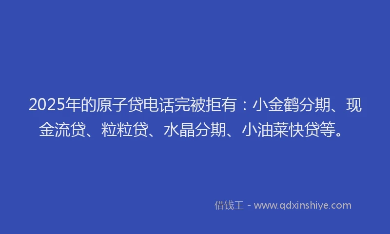 2025年的原子贷电话完被拒有：小金鹤分期、现金流贷、粒粒贷、水晶分期、小油菜快贷等。