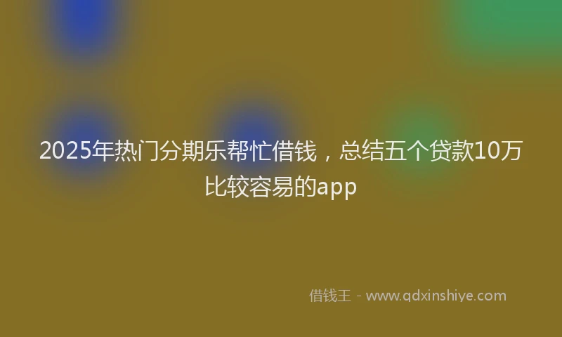 2025年热门分期乐帮忙借钱，总结五个贷款10万比较容易的app