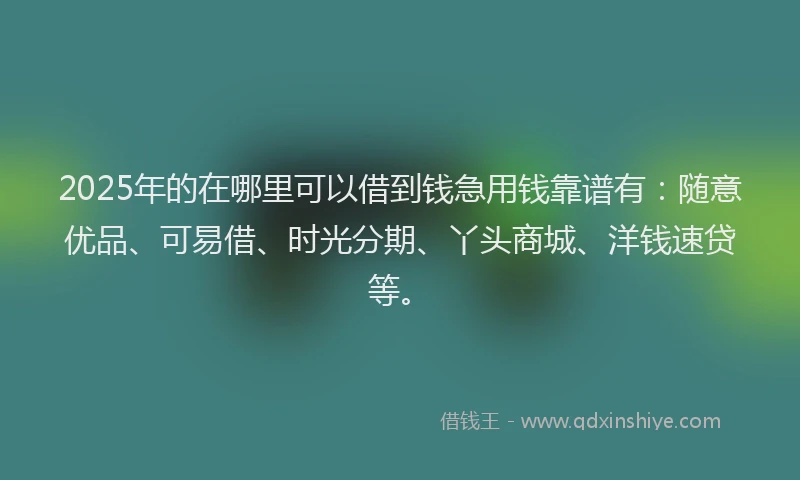 2025年的在哪里可以借到钱急用钱靠谱有：随意优品、可易借、时光分期、丫头商城、洋钱速贷等。
