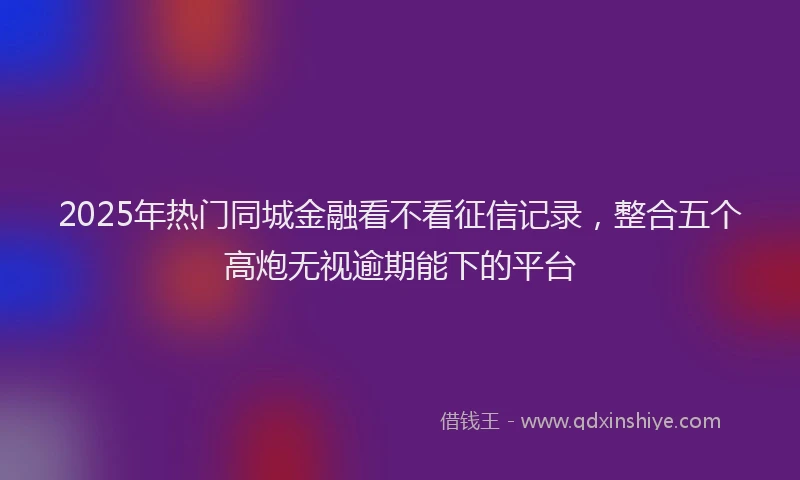 2025年热门同城金融看不看征信记录，整合五个高炮无视逾期能下的平台