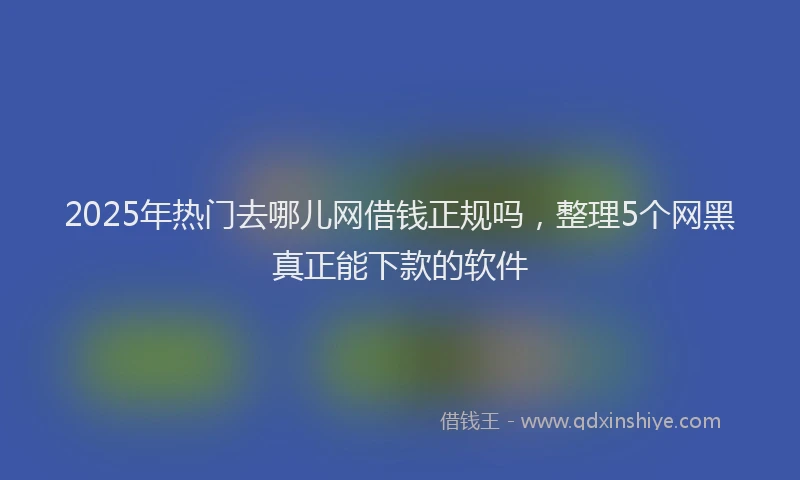 2025年热门去哪儿网借钱正规吗，整理5个网黑真正能下款的软件