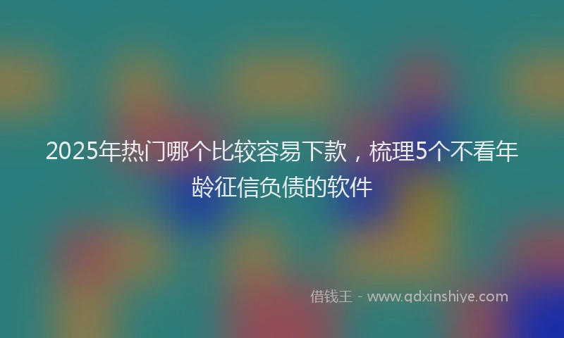 2025年热门哪个比较容易下款，梳理5个不看年龄征信负债的软件