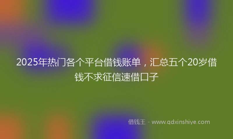 2025年热门各个平台借钱账单，汇总五个20岁借钱不求征信速借口子