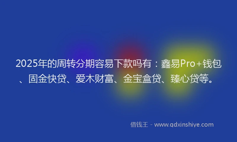 2025年的周转分期容易下款吗有：鑫易Pro+钱包、固金快贷、爱木财富、金宝盒贷、臻心贷等。