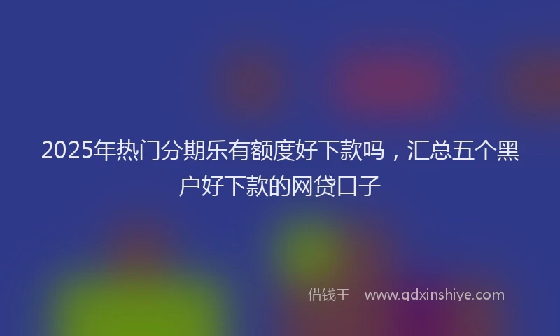 2025年热门分期乐有额度好下款吗，汇总五个黑户好下款的网贷口子