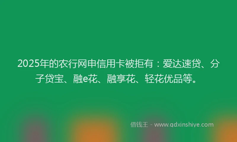 2025年的农行网申信用卡被拒有：爱达速贷、分子贷宝、融e花、融享花、轻花优品等。