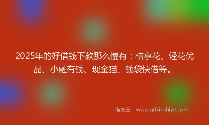 2025年的好借钱下款那么慢有：桔享花、轻花优品、小融有钱、现金猫、钱袋快借等。