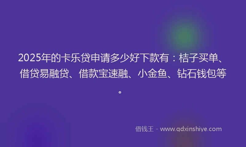 2025年的卡乐贷申请多少好下款有：桔子买单、借贷易融贷、借款宝速融、小金鱼、钻石钱包等。