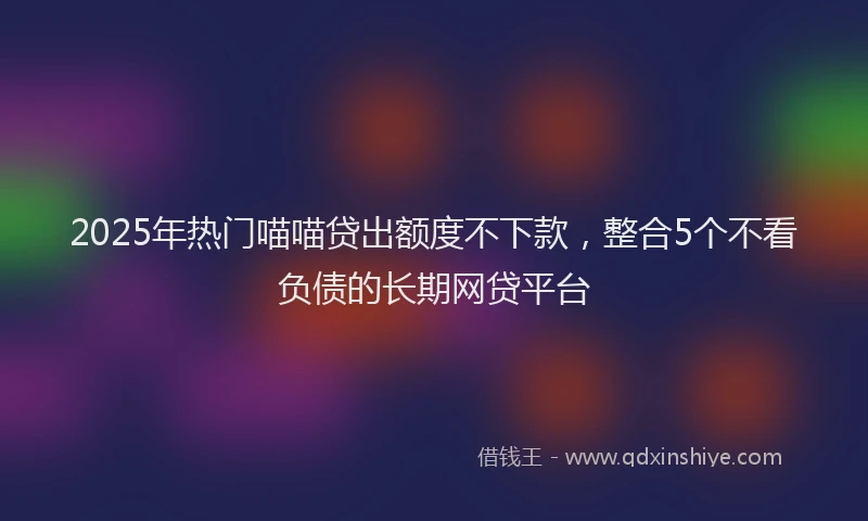 2025年热门喵喵贷出额度不下款，整合5个不看负债的长期网贷平台