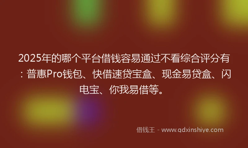 2025年的哪个平台借钱容易通过不看综合评分有：普惠Pro钱包、快借速贷宝盒、现金易贷盒、闪电宝、你我易借等。