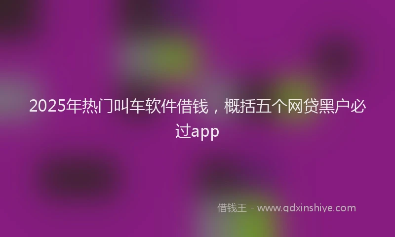 2025年热门叫车软件借钱，概括五个网贷黑户必过app