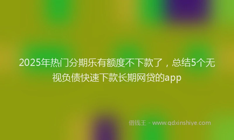 2025年热门分期乐有额度不下款了，总结5个无视负债快速下款长期网贷的app