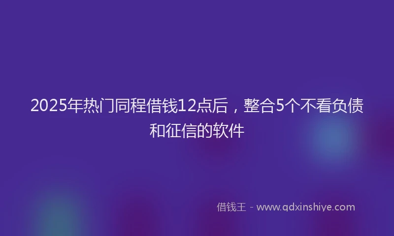 2025年热门同程借钱12点后，整合5个不看负债和征信的软件