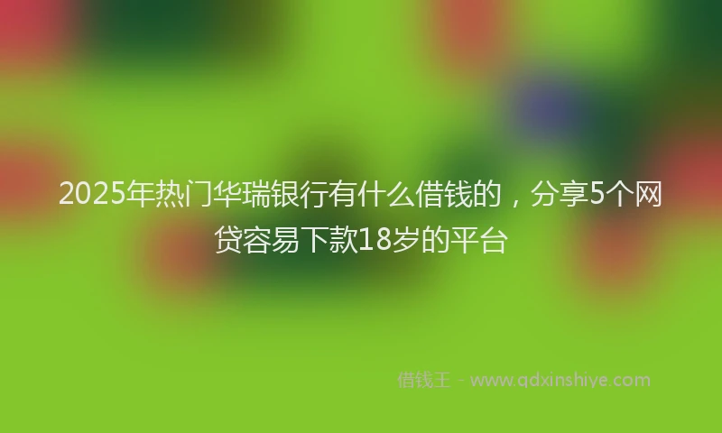 2025年热门华瑞银行有什么借钱的，分享5个网贷容易下款18岁的平台