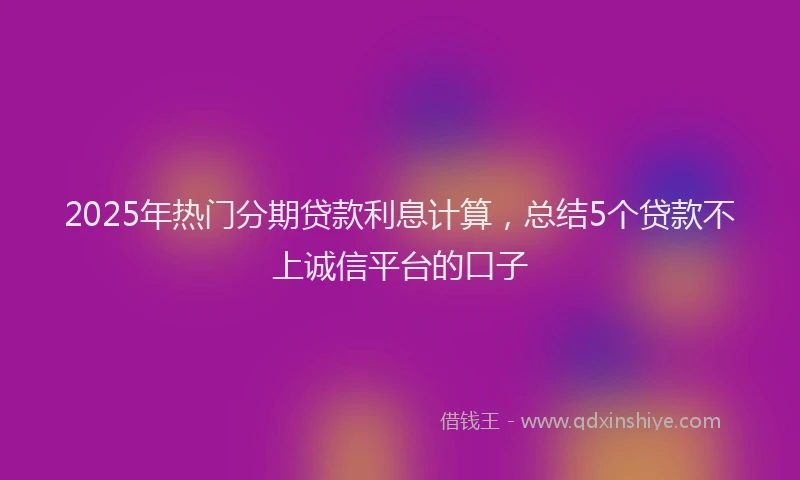 2025年热门分期贷款利息计算，总结5个贷款不上诚信平台的口子
