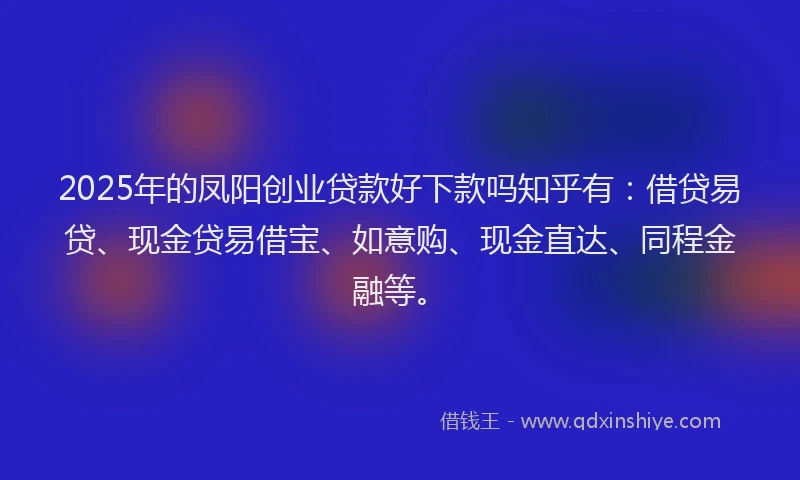 2025年的凤阳创业贷款好下款吗知乎有：借贷易贷、现金贷易借宝、如意购、现金直达、同程金融等。