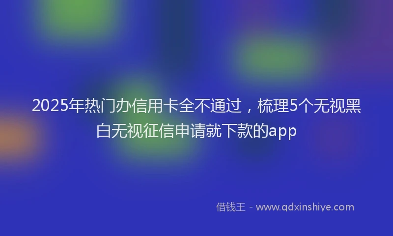 2025年热门办信用卡全不通过，梳理5个无视黑白无视征信申请就下款的app