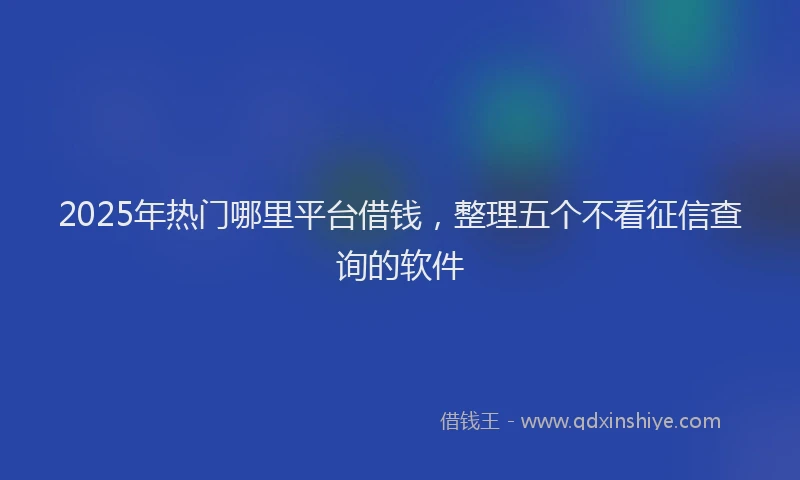 2025年热门哪里平台借钱，整理五个不看征信查询的软件